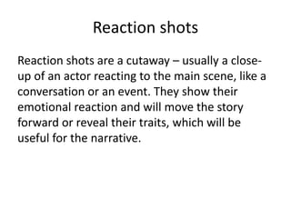 Reaction shots
Reaction shots are a cutaway – usually a close-
up of an actor reacting to the main scene, like a
conversation or an event. They show their
emotional reaction and will move the story
forward or reveal their traits, which will be
useful for the narrative.
 