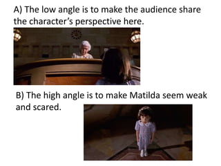A) The low angle is to make the audience share
the character’s perspective here.
B) The high angle is to make Matilda seem weak
and scared.
 