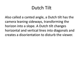 Dutch Tilt
Also called a canted angle, a Dutch tilt has the
camera leaning sideways, transforming the
horizon into a slope. A Dutch tilt changes
horizontal and vertical lines into diagonals and
creates a disorientation to disturb the viewer.
 