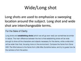 Wide/Long shot
Long shots are used to emphasize a sweeping
location around the subject. Long shot and wide
shot are interchangeable terms.
 