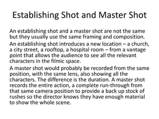 Establishing Shot and Master Shot
An establishing shot and a master shot are not the same
but they usually use the same framing and composition.
An establishing shot introduces a new location – a church,
a city street, a rooftop, a hospital room – from a vantage
point that allows the audience to see all the relevant
characters in the filmic space.
A master shot would probably be recorded from the same
position, with the same lens, also showing all the
characters. The difference is the duration. A master shot
records the entire action, a complete run-through from
that same camera position to provide a back up stock of
rushes so the director knows they have enough material
to show the whole scene.
 