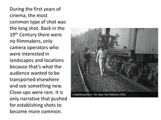 During the first years of
cinema, the most
common type of shot was
the long shot. Back in the
19th Century there were
no filmmakers, only
camera operators who
were interested in
landscapes and locations
because that’s what the
audience wanted to be
transported elsewhere
and see something new.
Close-ups were rare. It is
only narrative that pushed
for establishing shots to
become more common.
 