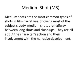 Medium Shot (MS)
Medium shots are the most common types of
shots in film narratives. Showing most of the
subject’s body, medium shots are halfway
between long shots and close-ups. They are all
about the character’s action and their
involvement with the narrative development.
 