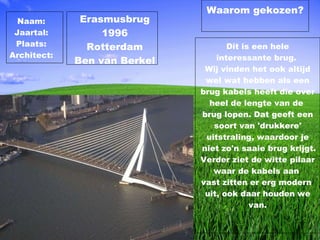 Dit is een hele interessante brug.  Wij vinden het ook altijd wel wat hebben als een brug kabels heeft die over heel de lengte van de  brug lopen. Dat geeft een soort van 'drukkere' uitstraling, waardoor je niet zo'n saaie brug krijgt. Verder ziet de witte pilaar waar de kabels aan  vast zitten er erg modern  uit, ook daar houden we van. Waarom gekozen? Erasmusbrug 1996 Rotterdam Ben van Berkel Naam: Jaartal: Plaats: Architect: 