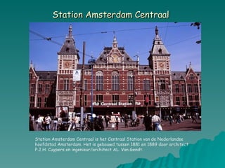 Station Amsterdam Centraal   Station Amsterdam Centraal is het Centraal Station van de Nederlandse hoofdstad Amsterdam. Het is gebouwd tussen 1881 en 1889 door architect P.J.H. Cuypers en ingenieur/architect AL. Van Gendt. 