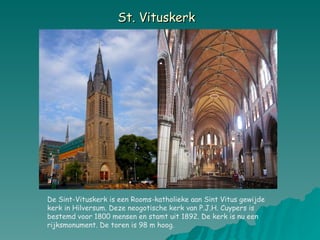 St. Vituskerk   De Sint-Vituskerk is een Rooms-katholieke aan Sint Vitus gewijde kerk in Hilversum. Deze neogotische kerk van P.J.H. Cuypers is bestemd voor 1800 mensen en stamt uit 1892. De kerk is nu een rijksmonument. De toren is 98 m hoog. 