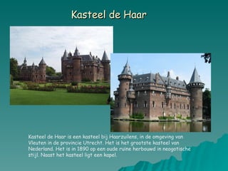 Kasteel de Haar   Kasteel de Haar is een kasteel bij Haarzuilens, in de omgeving van Vleuten in de provincie Utrecht. Het is het grootste kasteel van Nederland. Het is in 1890 op een oude ruïne herbouwd in neogotische stijl. Naast het kasteel ligt een kapel. 