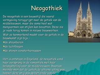 Neogothiek  De neogotiek is een bouwstijl die vooral vormgeving teruggrijpt naar de gotiek van de middeleeuwen, maar die soms heel wat mengvormen van stijlen kan bevatten. Deze zie je vaak terug komen in nieuwe bouwwerken. Wat zo kenmerkend maakt voor de gotiek in de bouwkunst zijn bijv. :  de steunberen de luchtbogen  de stenen vensterharnassen Het is ontstaan in Engeland, de neogotiek vond haar oorsprong in de romantiek met haar belangstelling voor de middeleeuwen. Daarvan meende men dat de gotiek de ultieme uiting was, hoewel deze stijl pas op het einde van de middeleeuwen was ontstaan.  