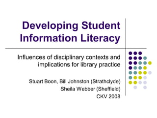 Developing Student
Information Literacy
Influences of disciplinary contexts and
        implications for library practice

    Stuart Boon, Bill Johnston (Strathclyde)
                 Sheila Webber (Sheffield)
                                 CKV 2008
 