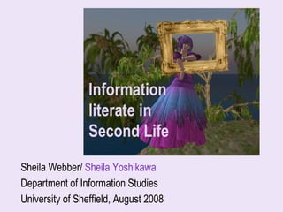 Information
                 literate in
                 Second Life
Sheila Webber/ Sheila Yoshikawa
Department of Information Studies
University of Sheffield, August 2008
                                       Sheila Webber, 2008
 