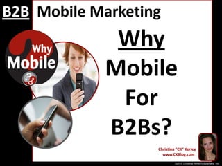 B2BMobile Marketing Why Mobile For  B2Bs? Christina “CK” Kerley    www.CKBlog.com ©2010 Christina Kerley/ckEpiphany, Inc. 