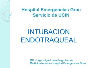 Hospital Emergencias Grau
Servicio de UCIN
INTUBACION
ENDOTRAQUEAL
MR. Jorge miguel manchego llerena
Medicina Interna – Hospital Emergencias Grau
 