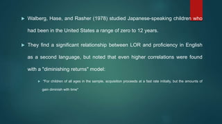  Walberg, Hase, and Rasher (1978) studied Japanese-speaking children who
had been in the United States a range of zero to 12 years.
 They find a significant relationship between LOR and proficiency in English
as a second language, but noted that even higher correlations were found
with a "diminishing returns" model:
 "For children of all ages in the sample, acquisition proceeds at a fast rate initially, but the amounts of
gain diminish with time"
 