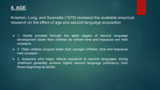 4. AGE
Krashen, Long, and Scarcella (1979) reviewed the available empirical
research on the effect of age and second language acquisition
 1. Adults proceed through the early stages of second language
development faster than children do (where time and exposure are held
constant).
 2. Older children acquire faster than younger children, time and exposure
held constant.
 3. Acquirers who begin natural exposure to second languages during
childhood generally achieve higher second language proficiency than
those beginning as adults.
 