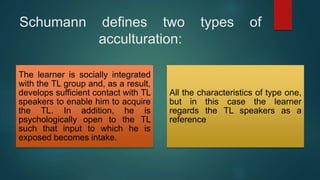 Schumann defines two types of
acculturation:
The learner is socially integrated
with the TL group and, as a result,
develops sufficient contact with TL
speakers to enable him to acquire
the TL. In addition, he is
psychologically open to the TL
such that input to which he is
exposed becomes intake.
All the characteristics of type one,
but in this case the learner
regards the TL speakers as a
reference
 