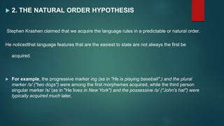  2. THE NATURAL ORDER HYPOTHESIS
Stephen Krashen claimed that we acquire the language rules in a predictable or natural order.
He noticedthat language features that are the easiest to state are not always the first be
acquired.
 For example, the progressive marker ing (as in "He is playing baseball".) and the plural
marker /s/ ("two dogs") were among the first morphemes acquired, while the third person
singular marker /s/ (as in "He lives in New York") and the possessive /s/ ("John's hat") were
typically acquired much later,
 