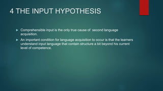 4 THE INPUT HYPOTHESIS
 Comprehensible input is the only true cause of second language
acquisition.
 An important condition for language acquisition to occur is that the learners
understand input language that contain structure a bit beyond his current
level of competence.
 