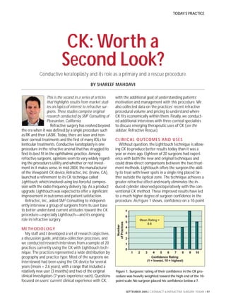 TODAY’S PRACTICE




                             CK: Worth a
                            Second Look?
            Conductive keratoplasty and its role as a primary and a rescue procedure.
                                                 BY SHAREEF MAHDAVI

                   This is the second in a series of articles     with the additional goal of understanding patients’
                   that highlights results from market stud-      motivation and management with this procedure. We
                   ies on topics of interest to refractive sur-   also collected data on the practices’ recent refractive
                   geons. These studies comprise original         procedural volume and pricing to understand where
                   research conducted by SM2 Consulting of        CK fits economically within them. Finally, we conduct-
                   Pleasanton, California.                        ed additional interviews with three corneal specialists
                      Refractive surgery has evolved beyond       to discuss emerging therapeutic uses of CK (see the
the era when it was defined by a single procedure such            sidebar, Refractive Rescue).
as RK and then LASIK. Today, there are laser and non-
laser corneal treatments and the first of many IOLs for           C L I N I C A L O U TCO M E S A N D U S E S
lenticular treatments. Conductive keratoplasty is one               Without question, the Lighttouch technique is allow-
procedure in the refractive arsenal that has struggled to         ing CK to produce better results today than it was a
find its best fit in the ophthalmic practice. Among               year or more ago. Eighteen of 20 surgeons had experi-
refractive surgeons, opinions seem to vary widely regard-         ence with both the new and original techniques and
ing the procedure’s utility and whether or not invest-            could draw direct comparisons between the two treat-
ment in it makes sense. In mid-2004, the manufacturer             ment methods. Lighttouch offers the surgeon the abili-
of the Viewpoint CK device, Refractec, Inc. (Irvine, CA),         ty to treat with fewer spots in a single ring placed far-
launched a refinement to its CK technique called                  ther outside the optical zone. The technique achieves a
Lighttouch, which involved using less forceful compres-           greater refractive effect and nearly eliminates the in-
sion with the radio-frequency delivery tip. As a product          duced cylinder observed postoperatively with the con-
upgrade, Lighttouch was expected to offer a significant           ventional CK method. These improved results have led
improvement in outcomes and patient satisfaction.                 to a much higher degree of surgeon confidence in the
   Refractec, Inc., asked SM2 Consulting to independ-             procedure. As Figure 1 shows, confidence on a 10-point
ently interview a group of surgeons from its user base
to better understand current attitudes toward the CK
procedure—especially Lighttouch—and its ongoing
role in refractive surgery.

M E T H O D O LO G Y
   My staff and I developed a set of research objectives,
a discussion guide, and data-collection processes, and
we conducted research interviews from a sample of 20
practices currently using the CK with Lighttouch tech-
nique. The practices represented a wide distribution by
geography and practice type. Most of the surgeons we
interviewed had been using the CK device for several
years (mean = 2.6 years), with a range that included a
relatively new user (3 months) and two of the original            Figure 1. Surgeons’ rating of their confidence in the CK pro-
clinical investigators (7 years’ experience each). Questions      cedure was heavily weighted toward the high end of the 10-
focused on users’ current clinical experience with CK,            point scale. No surgeon placed his confidence below a 7.


                                                                        SEPTEMBER 2005 I CATARACT & REFRACTIVE SURGERY TODAY I 97
 