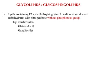 GLYCOLIPIDS / GLYCOSPINGOLIPIDS
• Lipids containing FAs, alcohol-sphingosine & additional residue are
carbohydrates with nitrogen base without phosphorous group.
Eg: Cerebrosides,
Globosides &
Gangliosides
 