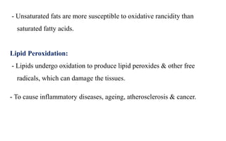 - Unsaturated fats are more susceptible to oxidative rancidity than
saturated fatty acids.
Lipid Peroxidation:
- Lipids undergo oxidation to produce lipid peroxides & other free
radicals, which can damage the tissues.
- To cause inflammatory diseases, ageing, atherosclerosis & cancer.
 