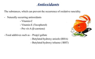 Antioxidants
The substances, which can prevent the occurrence of oxidative rancidity.
- Naturally occurring antioxidants
- Vitamin-C
- Vitamin-E (Tocopherol)
- Pro vit-A (β-carotene)
- Food additives such as – Propyl gallate
- Butylated hydroxy anisole (BHA)
- Butylated hydroxy toluene ( BHT)
 