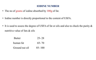 IODINE NUMBER
• The no of grams of iodine absorbed by 100g of fat.
• Iodine number is directly proportional to the content of USFA.
• It is used to assess the degree of USFA of fat or oils and also to check the purity &
nutritive value of fats & oils
Butter 25- 28
human fat 65- 70
Ground nut oil 85- 100
 