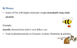 B) Waxes:
• Esters of FAs with higher molecular weight monohydric long chain
alcohols.
Example:
Lanolin obtained from lamb’s wool &Bees wax
• Used in pharmaceuticals as Cosmetic, Lotions, Ointments & polishes.
 