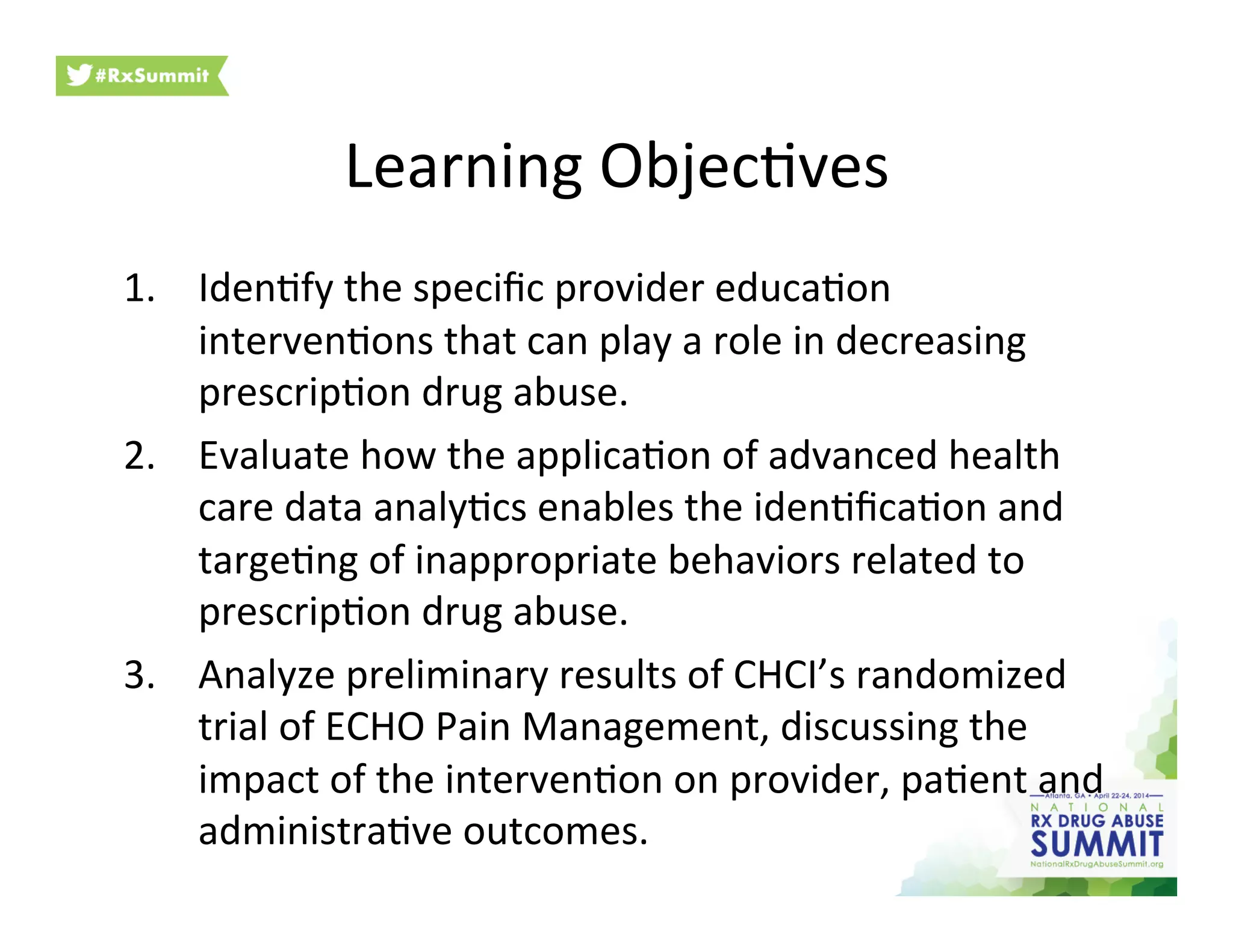Learning	
  Objec6ves	
  
1.  Iden6fy	
  the	
  speciﬁc	
  provider	
  educa6on	
  
interven6ons	
  that	
  can	
  play	
  a	
  role	
  in	
  decreasing	
  
prescrip6on	
  drug	
  abuse.	
  	
  
2.  Evaluate	
  how	
  the	
  applica6on	
  of	
  advanced	
  health	
  
care	
  data	
  analy6cs	
  enables	
  the	
  iden6ﬁca6on	
  and	
  
targe6ng	
  of	
  inappropriate	
  behaviors	
  related	
  to	
  
prescrip6on	
  drug	
  abuse.	
  	
  
3.  Analyze	
  preliminary	
  results	
  of	
  CHCI’s	
  randomized	
  
trial	
  of	
  ECHO	
  Pain	
  Management,	
  discussing	
  the	
  
impact	
  of	
  the	
  interven6on	
  on	
  provider,	
  pa6ent	
  and	
  
administra6ve	
  outcomes.	
  
 