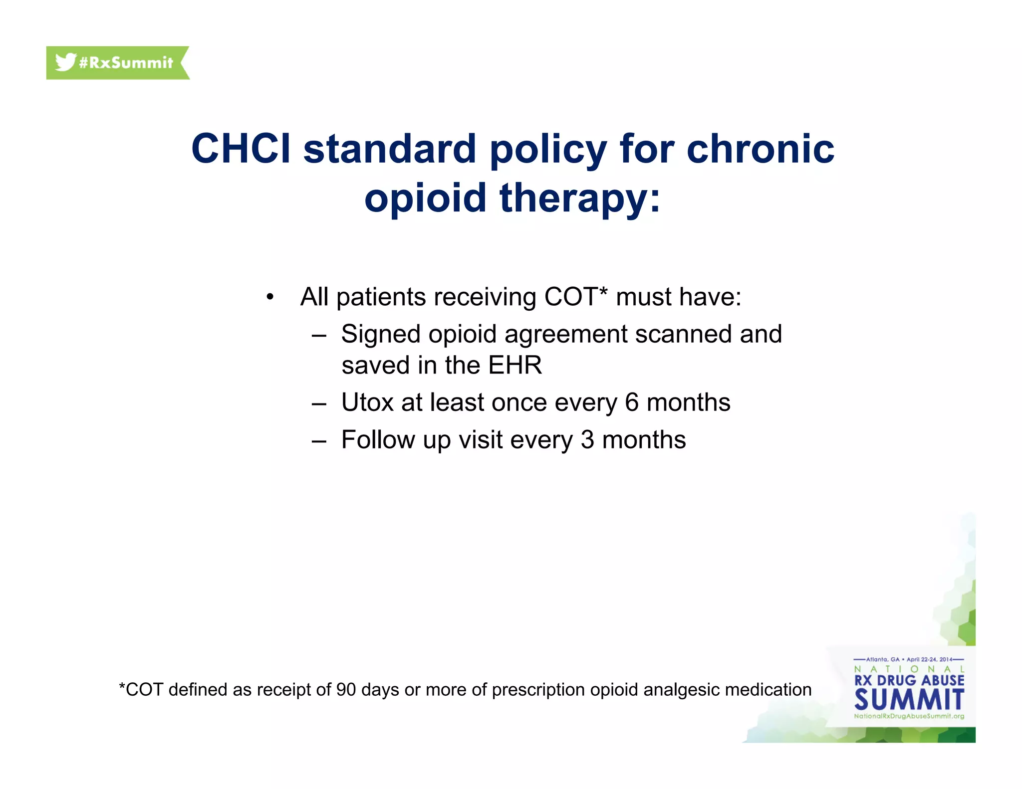 CHCI standard policy for chronic
opioid therapy:
•  All patients receiving COT* must have:
–  Signed opioid agreement scanned and
saved in the EHR
–  Utox at least once every 6 months
–  Follow up visit every 3 months
*COT defined as receipt of 90 days or more of prescription opioid analgesic medication
 