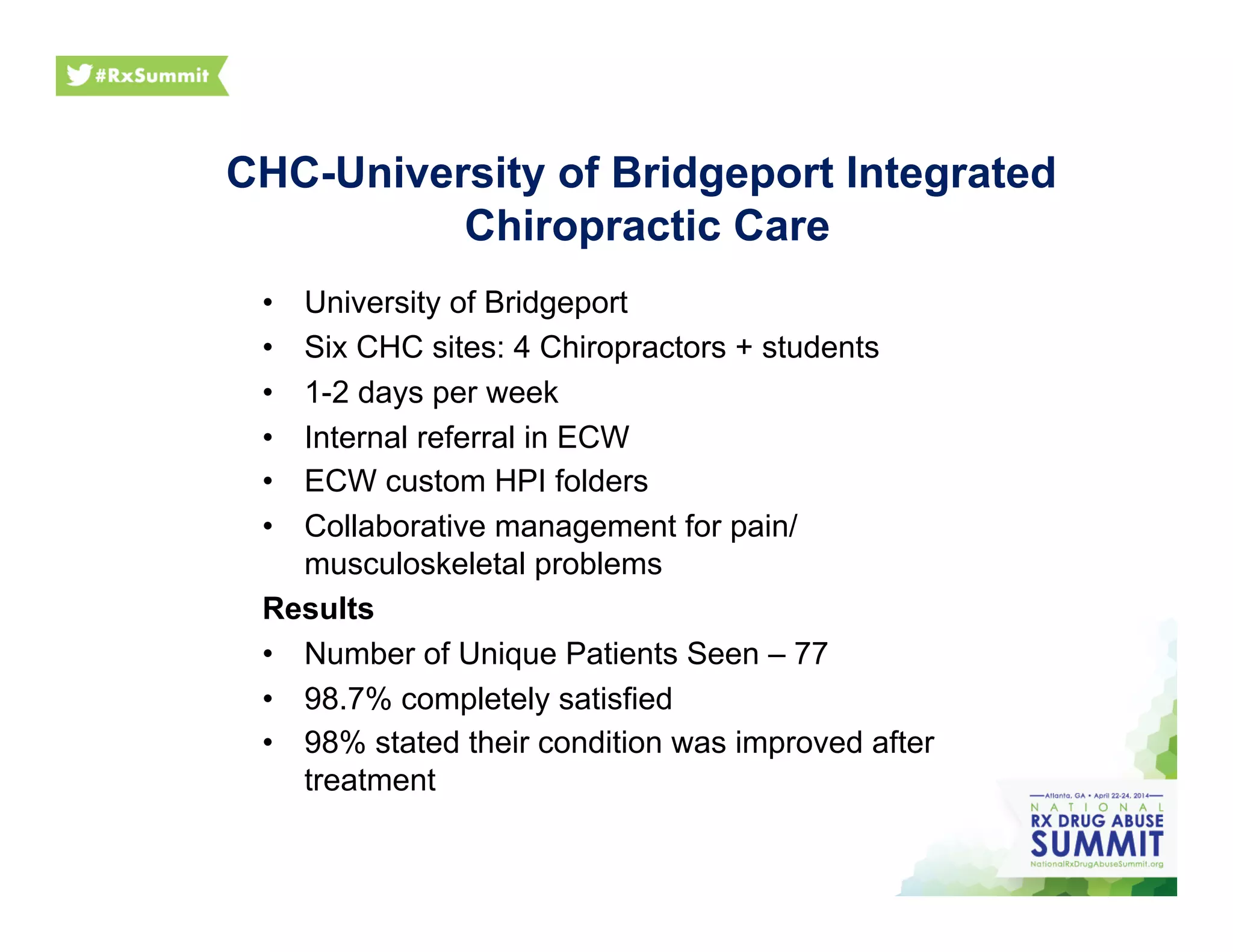 •  University of Bridgeport
•  Six CHC sites: 4 Chiropractors + students
•  1-2 days per week
•  Internal referral in ECW
•  ECW custom HPI folders
•  Collaborative management for pain/
musculoskeletal problems
Results
•  Number of Unique Patients Seen – 77
•  98.7% completely satisfied
•  98% stated their condition was improved after
treatment
CHC-University of Bridgeport Integrated
Chiropractic Care
 