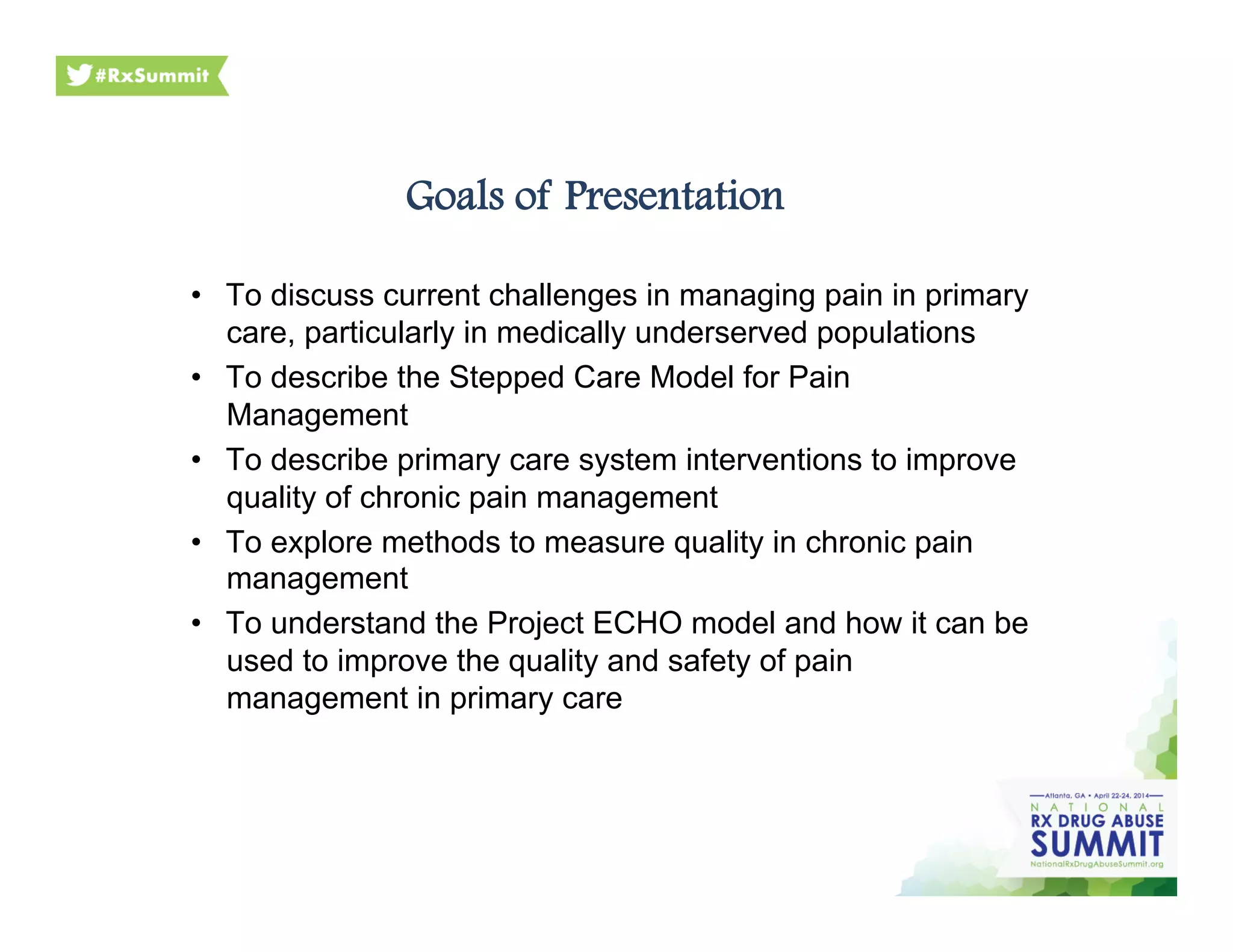 Goals of Presentation
•  To discuss current challenges in managing pain in primary
care, particularly in medically underserved populations
•  To describe the Stepped Care Model for Pain
Management
•  To describe primary care system interventions to improve
quality of chronic pain management
•  To explore methods to measure quality in chronic pain
management
•  To understand the Project ECHO model and how it can be
used to improve the quality and safety of pain
management in primary care
 