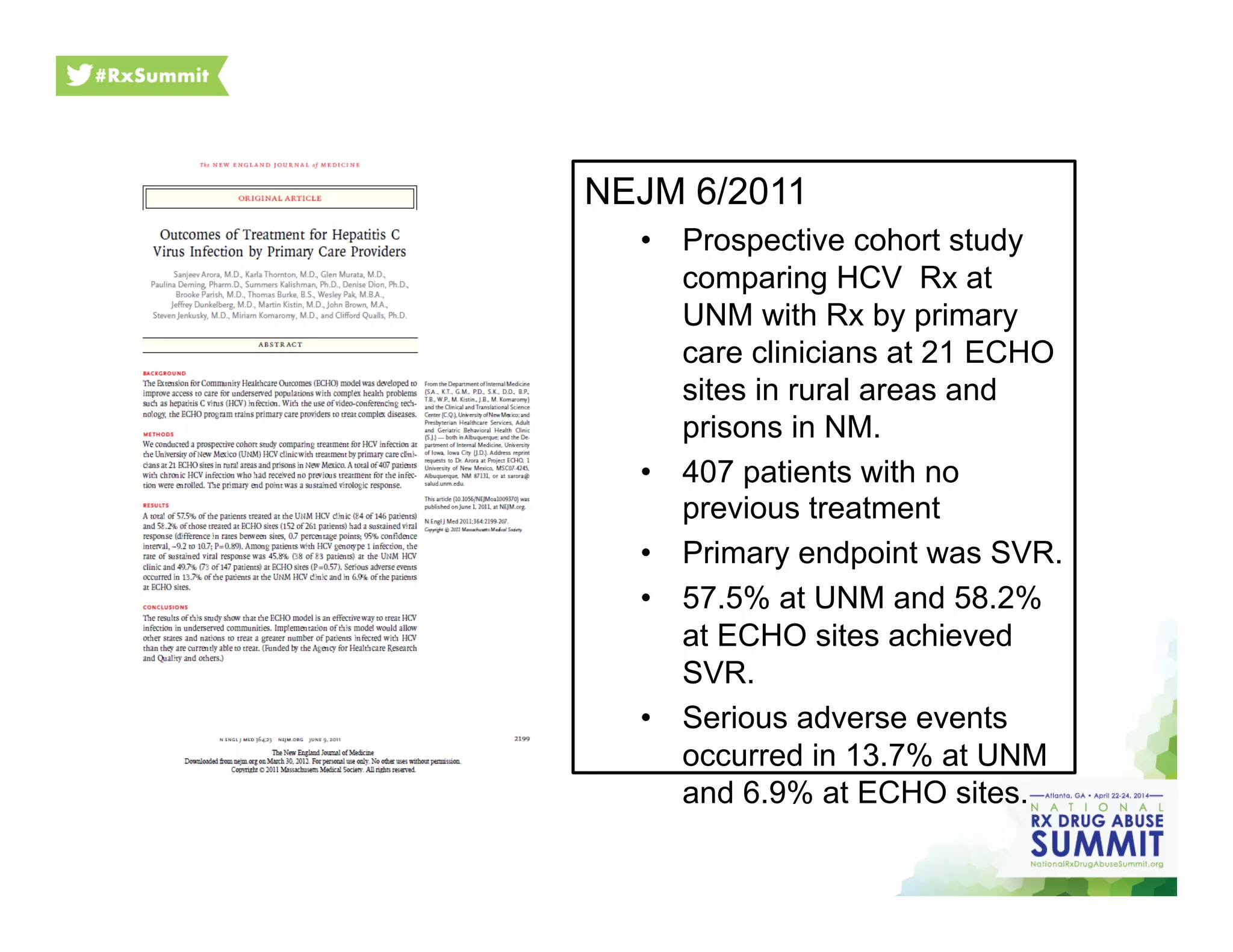 NEJM 6/2011
•  Prospective cohort study
comparing HCV Rx at
UNM with Rx by primary
care clinicians at 21 ECHO
sites in rural areas and
prisons in NM.
•  407 patients with no
previous treatment
•  Primary endpoint was SVR.
•  57.5% at UNM and 58.2%
at ECHO sites achieved
SVR.
•  Serious adverse events
occurred in 13.7% at UNM
and 6.9% at ECHO sites.
 