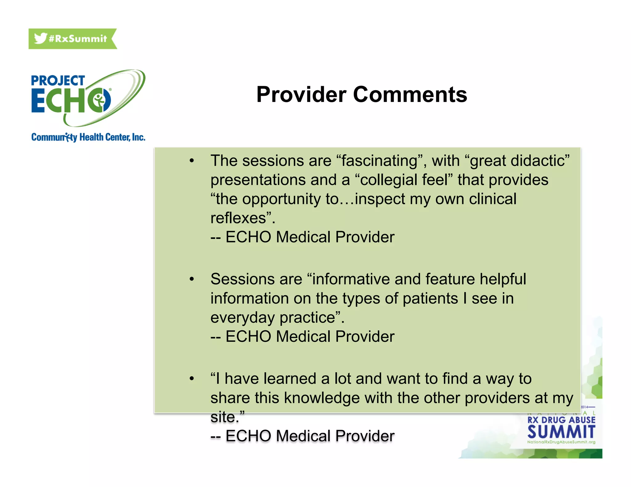 Provider Comments
•  The sessions are “fascinating”, with “great didactic”
presentations and a “collegial feel” that provides
“the opportunity to…inspect my own clinical
reflexes”.
-- ECHO Medical Provider
•  Sessions are “informative and feature helpful
information on the types of patients I see in
everyday practice”.
-- ECHO Medical Provider
•  “I have learned a lot and want to find a way to
share this knowledge with the other providers at my
site.”
-- ECHO Medical Provider
 