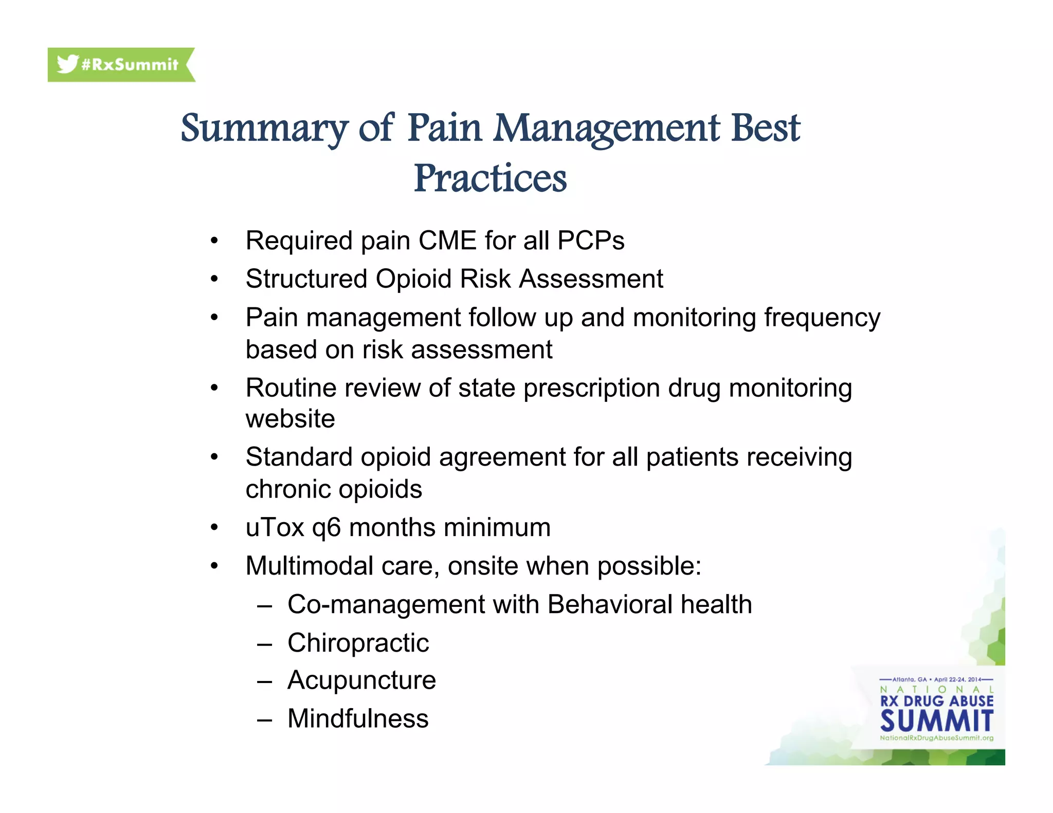 Summary of Pain Management Best
Practices
•  Required pain CME for all PCPs
•  Structured Opioid Risk Assessment
•  Pain management follow up and monitoring frequency
based on risk assessment
•  Routine review of state prescription drug monitoring
website
•  Standard opioid agreement for all patients receiving
chronic opioids
•  uTox q6 months minimum
•  Multimodal care, onsite when possible:
–  Co-management with Behavioral health
–  Chiropractic
–  Acupuncture
–  Mindfulness
 