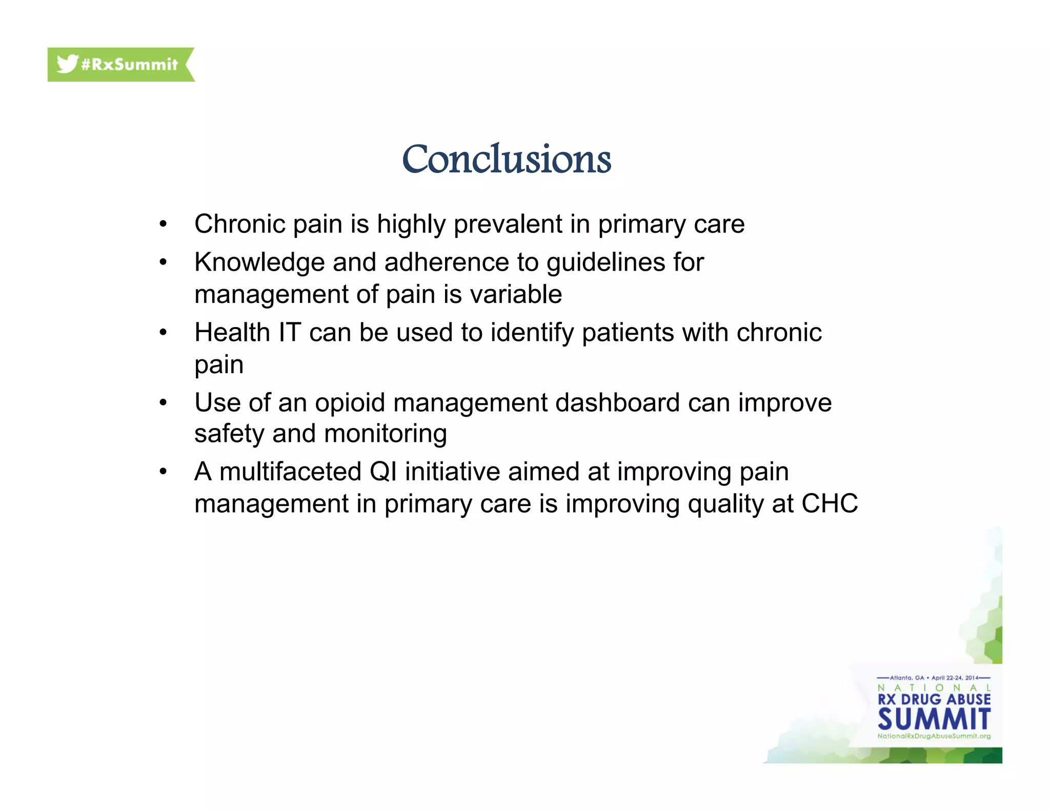 Conclusions
•  Chronic pain is highly prevalent in primary care
•  Knowledge and adherence to guidelines for
management of pain is variable
•  Health IT can be used to identify patients with chronic
pain
•  Use of an opioid management dashboard can improve
safety and monitoring
•  A multifaceted QI initiative aimed at improving pain
management in primary care is improving quality at CHC
 