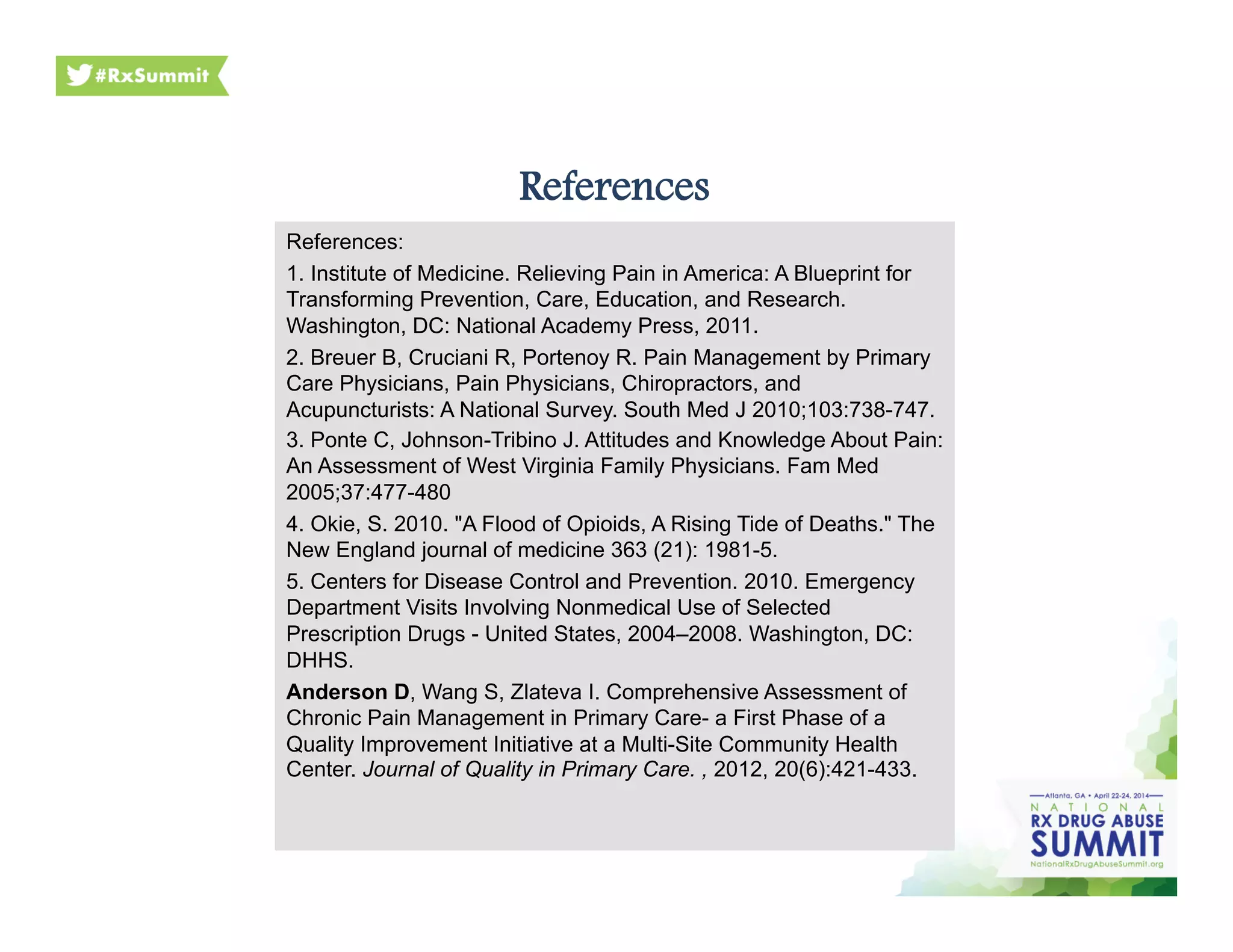 References
References:
1. Institute of Medicine. Relieving Pain in America: A Blueprint for
Transforming Prevention, Care, Education, and Research.
Washington, DC: National Academy Press, 2011.
2. Breuer B, Cruciani R, Portenoy R. Pain Management by Primary
Care Physicians, Pain Physicians, Chiropractors, and
Acupuncturists: A National Survey. South Med J 2010;103:738-747.
3. Ponte C, Johnson-Tribino J. Attitudes and Knowledge About Pain:
An Assessment of West Virginia Family Physicians. Fam Med
2005;37:477-480
4. Okie, S. 2010. "A Flood of Opioids, A Rising Tide of Deaths." The
New England journal of medicine 363 (21): 1981-5.
5. Centers for Disease Control and Prevention. 2010. Emergency
Department Visits Involving Nonmedical Use of Selected
Prescription Drugs - United States, 2004–2008. Washington, DC:
DHHS.
Anderson D, Wang S, Zlateva I. Comprehensive Assessment of
Chronic Pain Management in Primary Care- a First Phase of a
Quality Improvement Initiative at a Multi-Site Community Health
Center. Journal of Quality in Primary Care. , 2012, 20(6):421-433.
 