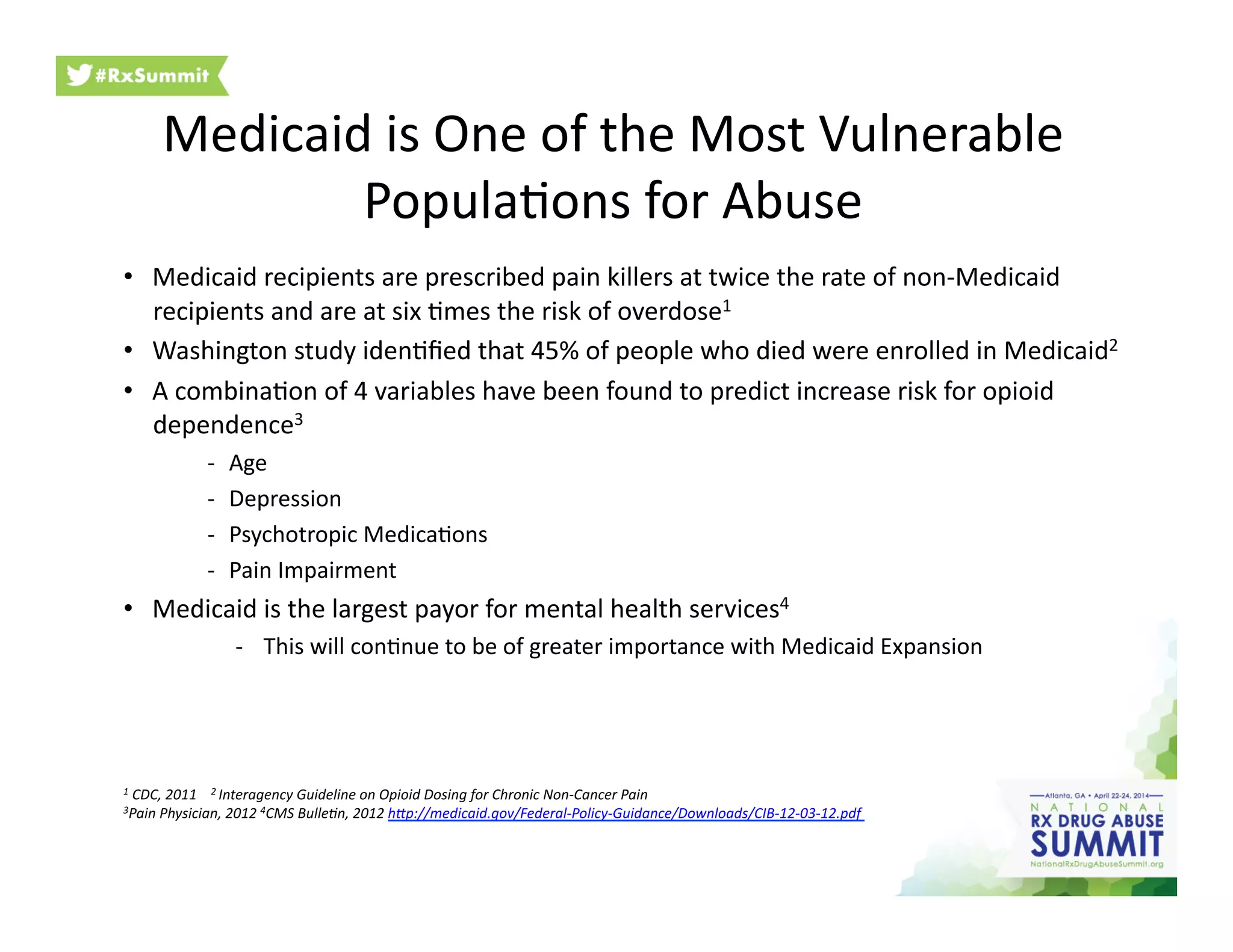 Medicaid	
  is	
  One	
  of	
  the	
  Most	
  Vulnerable	
  
Popula6ons	
  for	
  Abuse	
  
•  Medicaid	
  recipients	
  are	
  prescribed	
  pain	
  killers	
  at	
  twice	
  the	
  rate	
  of	
  non-­‐Medicaid	
  
recipients	
  and	
  are	
  at	
  six	
  6mes	
  the	
  risk	
  of	
  overdose1	
  
•  Washington	
  study	
  iden6ﬁed	
  that	
  45%	
  of	
  people	
  who	
  died	
  were	
  enrolled	
  in	
  Medicaid2	
  
•  A	
  combina6on	
  of	
  4	
  variables	
  have	
  been	
  found	
  to	
  predict	
  increase	
  risk	
  for	
  opioid	
  
dependence3	
  
-­‐  Age	
  
-­‐  Depression	
  
-­‐  Psychotropic	
  Medica6ons	
  
-­‐  Pain	
  Impairment	
  
•  Medicaid	
  is	
  the	
  largest	
  payor	
  for	
  mental	
  health	
  services4	
  
-­‐  This	
  will	
  con6nue	
  to	
  be	
  of	
  greater	
  importance	
  with	
  Medicaid	
  Expansion	
  
1	
  CDC,	
  2011	
  	
  	
  	
  2	
  Interagency	
  Guideline	
  on	
  Opioid	
  Dosing	
  for	
  Chronic	
  Non-­‐Cancer	
  Pain	
  
3Pain	
  Physician,	
  2012	
  4CMS	
  Bulle?n,	
  2012	
  hXp://medicaid.gov/Federal-­‐Policy-­‐Guidance/Downloads/CIB-­‐12-­‐03-­‐12.pdf	
  
 