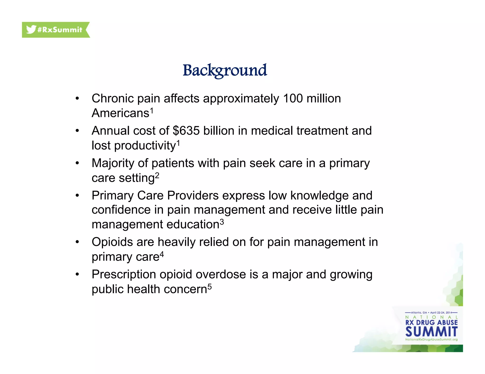 •  Chronic pain affects approximately 100 million
Americans1
•  Annual cost of $635 billion in medical treatment and
lost productivity1
•  Majority of patients with pain seek care in a primary
care setting2
•  Primary Care Providers express low knowledge and
confidence in pain management and receive little pain
management education3
•  Opioids are heavily relied on for pain management in
primary care4
•  Prescription opioid overdose is a major and growing
public health concern5
Background
 