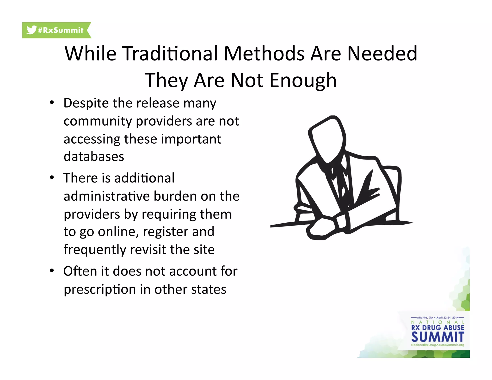 While	
  Tradi6onal	
  Methods	
  Are	
  Needed	
  
They	
  Are	
  Not	
  Enough	
  
•  Despite	
  the	
  release	
  many	
  
community	
  providers	
  are	
  not	
  
accessing	
  these	
  important	
  
databases	
  
•  There	
  is	
  addi6onal	
  
administra6ve	
  burden	
  on	
  the	
  
providers	
  by	
  requiring	
  them	
  
to	
  go	
  online,	
  register	
  and	
  
frequently	
  revisit	
  the	
  site	
  
•  Open	
  it	
  does	
  not	
  account	
  for	
  
prescrip6on	
  in	
  other	
  states	
  
 