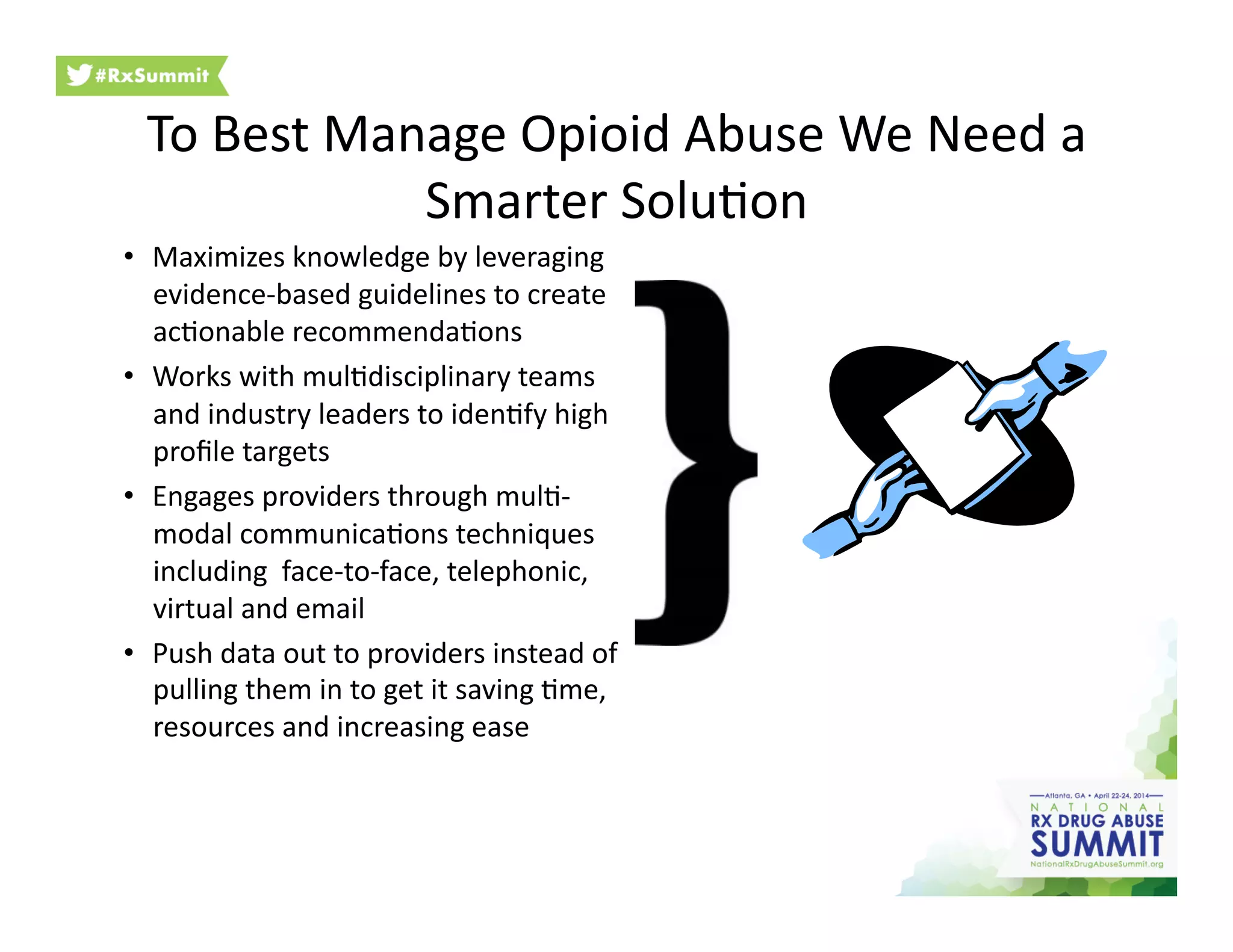 To	
  Best	
  Manage	
  Opioid	
  Abuse	
  We	
  Need	
  a	
  
Smarter	
  Solu6on	
  
•  Maximizes	
  knowledge	
  by	
  leveraging	
  
evidence-­‐based	
  guidelines	
  to	
  create	
  
ac6onable	
  recommenda6ons	
  
•  Works	
  with	
  mul6disciplinary	
  teams	
  
and	
  industry	
  leaders	
  to	
  iden6fy	
  high	
  
proﬁle	
  targets	
  
•  Engages	
  providers	
  through	
  mul6-­‐
modal	
  communica6ons	
  techniques	
  
including	
  	
  face-­‐to-­‐face,	
  telephonic,	
  
virtual	
  and	
  email	
  
•  Push	
  data	
  out	
  to	
  providers	
  instead	
  of	
  
pulling	
  them	
  in	
  to	
  get	
  it	
  saving	
  6me,	
  
resources	
  and	
  increasing	
  ease	
  
 