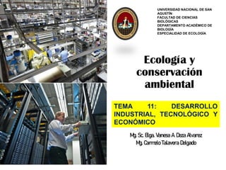 Ecología y
conservación
ambiental
Mg. Sc. Blga. Vanesa A. Deza Alvarez
Mg. Carmelo Talavera Delgado
UNIVERSIDAD NACIONAL DE SAN
AGUSTÍN
FACULTAD DE CIENCIAS
BIOLÓGICAS
DEPARTAMENTO ACADÉMICO DE
BIOLOGÍA
ESPECIALIDAD DE ECOLOGÍA
Docente:
TEMA 11: DESARROLLO
INDUSTRIAL, TECNOLÓGICO Y
ECONÓMICO
 