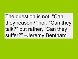 The question is not, “Can
they reason?” nor, “Can they
talk?” but rather, “Can they
suffer?” –Jeremy Bentham
 
