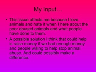 My Input…
• This issue affects me because I love
  animals and hate it when I here about the
  poor abused animals and what people
  have done to them.
• A possible solution I think that could help
  is raise money if we had enough money
  and people willing to help stop animal
  abuse. And could possibly make a
  difference.
 