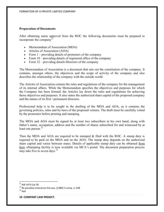 FORMATION OF A PRIVATE LIMITED COMPANY




Preparation of Documents

After obtaining name approval from the ROC the following documents must be prepared to
incorporate the company21

         Memorandum of Association (MOA)
         Articles of Association (AOA)
         Form 1 – providing details of promoters of the company
         Form 18 – providing details of registered office of the company
         Form 32 – providing details Directors of the company

The Memorandum of Association is a document that sets out the constitution of the company. It
contains, amongst others, the objectives and the scope of activity of the company and also
describes the relationship of the company with the outside world.

The Articles of Association contain the rules and regulations of the company for the management
of its internal affairs. While the Memorandum specifies the objectives and purposes for which
the Company has been formed, the Articles lay down the rules and regulations for achieving
those objectives and purposes. It also states the authorized share capital of the proposed company
and the names of its first / permanent directors.

Professional help is to be sought in the drafting of the MOA and AOA, as it contains the
governing policies, rules and by-laws of the proposed venture. The draft must be carefully vetted
by the promoters before printing and stamping.

The MOA and AOA must be signed by at least two subscribers in his own hand, along with
father’s name, occupation, address and the number of shares subscribed for and witnessed by at
least one person.22

Then the MOA and AOA are required to be stamped & filed with the ROC. A stamp duty is
required to be paid on the MOA and on the AOA. The stamp duty depends on the authorized
share capital and varies between states. Details of applicable stamp duty can be obtained from
here. eStamping facility is now available via MCA’s portal. The document preparation process
may take five to seven days.23




21
   AIR 1973 Cal 78
22
   Re paradise enterprise ltd case ,(1989) 3 comp. LJ 248
23
   ibid

10 COMPANY LAW PROJECT.
 