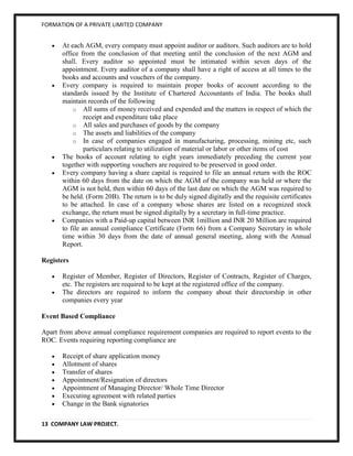 FORMATION OF A PRIVATE LIMITED COMPANY


       At each AGM, every company must appoint auditor or auditors. Such auditors are to hold
       office from the conclusion of that meeting until the conclusion of the next AGM and
       shall. Every auditor so appointed must be intimated within seven days of the
       appointment. Every auditor of a company shall have a right of access at all times to the
       books and accounts and vouchers of the company.
       Every company is required to maintain proper books of account according to the
       standards issued by the Institute of Chartered Accountants of India. The books shall
       maintain records of the following
           o All sums of money received and expended and the matters in respect of which the
                receipt and expenditure take place
           o All sales and purchases of goods by the company
           o The assets and liabilities of the company
           o In case of companies engaged in manufacturing, processing, mining etc, such
                particulars relating to utilization of material or labor or other items of cost
       The books of account relating to eight years immediately preceding the current year
       together with supporting vouchers are required to be preserved in good order.
       Every company having a share capital is required to file an annual return with the ROC
       within 60 days from the date on which the AGM of the company was held or where the
       AGM is not held, then within 60 days of the last date on which the AGM was required to
       be held. (Form 20B). The return is to be duly signed digitally and the requisite certificates
       to be attached. In case of a company whose shares are listed on a recognized stock
       exchange, the return must be signed digitally by a secretary in full-time practice.
       Companies with a Paid-up capital between INR 1million and INR 20 Million are required
       to file an annual compliance Certificate (Form 66) from a Company Secretary in whole
       time within 30 days from the date of annual general meeting, along with the Annual
       Report.

Registers

       Register of Member, Register of Directors, Register of Contracts, Register of Charges,
       etc. The registers are required to be kept at the registered office of the company.
       The directors are required to inform the company about their directorship in other
       companies every year

Event Based Compliance

Apart from above annual compliance requirement companies are required to report events to the
ROC. Events requiring reporting compliance are

       Receipt of share application money
       Allotment of shares
       Transfer of shares
       Appointment/Resignation of directors
       Appointment of Managing Director/ Whole Time Director
       Executing agreement with related parties
       Change in the Bank signatories

13 COMPANY LAW PROJECT.
 