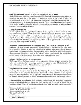 FORMATION OF A PRIVATE LIMITED COMPANY




APPLYING FOR ASCERTAINING THE AVAILABILITY OF THE SELECTED NAME
The promoters are required to make an application to the concerned Registrar of Companies be
submitted electronically to the Ministry of Company Affairs on the portal of MCA. An
application shall be in e-Form 1A as prescribed5 duly digitally signed by any one promoter or
managing director or director or manager or secretary of the company alongwith the required
fee of Rs. 500 only for ascertaining whether the selected name is available for adoption by the
promoters of the proposed company.

APPROVAL OF THE NAME
After receipt of completed application in e-Form 1A, the Registrar shall intimate whether the
proposed name is available for adoption or not. The confirmation of the name made available
by the Registrar shall be valid for a period of six months from the date of letter issued in these
regards. In case, if the promoters fails to submit all the required documents for incorporation
within that period, then they are required to submit another application for revalidation of
name with fresh filing fee of Rs. 500 only

Preparation of the Memorandum of Association (MOA)6 and Articles of Association (AOA)7
Drafting of the MOA and AOA is generally a step subsequent to the availability of name made
by the Registrar. It should be noted that the main objects should match with the objects shown
in e-Form 1A. These two documents are basically the charter and internal rules and regulations
of the company. Therefore, it must be drafted with utmost care and with the advice of the
experts and the other object clause should be drafted in a very broader sense.

Estimate of registration fees for a new company
The fees payable to the Registrar at the time of registration of a new company varies according
to the authorized capital of a company proposed to be registered as per Schedule X to the Act.
Fees can be calculated at the MCA portal using fees calculator8.

Filing of documents with the Registrar
Next step for the promoters is to file the following documents with the Registrar for
incorporation of the company. The following documents shall be submitted to the Registrar
along with the adequate filing fees as applicable for registration of the company electronically
on line basis within a period of six months from the date of intimation of availability of name:—

(i) Memorandum of Association9, duly signed by the subscribers and witnessed, showing the
number of shares against their names electronically attached in PDF file. It should also be
properly stamped as per the stamp duty applicable in the State, where the registered office of
5
  Notification No. GSR 56(E) dated 10th Feb., 2006
6
  Section 2(28) of Companies Act 1956
7
  Section 2(2) of Companies Act 1956
8
    Schedule X to the Act
9
    Supra 6

5 COMPANY LAW PROJECT.
 