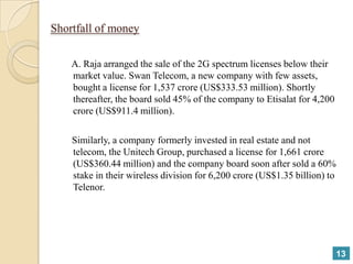 Shortfall of money

    A. Raja arranged the sale of the 2G spectrum licenses below their
    market value. Swan Telecom, a new company with few assets,
    bought a license for 1,537 crore (US$333.53 million). Shortly
    thereafter, the board sold 45% of the company to Etisalat for 4,200
    crore (US$911.4 million).

    Similarly, a company formerly invested in real estate and not
    telecom, the Unitech Group, purchased a license for 1,661 crore
    (US$360.44 million) and the company board soon after sold a 60%
    stake in their wireless division for 6,200 crore (US$1.35 billion) to
    Telenor.




                                                                          13
 