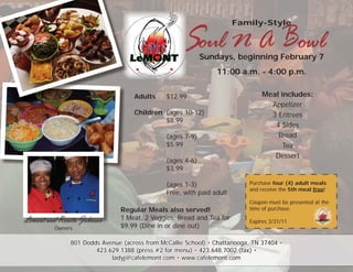 Soul N A Bowl
                                                                      Family-Style



                                                           Sundays, beginning February 7
                                                               11:00 a.m. - 4:00 p.m.


                                   Adults     $12.99                           Meal includes:
                                                                                 Appetizer
                                   Children (ages 10-12)                         3 Entrees
                                            $8.99
                                                                                  4 Sides
                                              (ages 7-9)                           Bread
                                              $5.99                                 Tea
                                                                                  Dessert
                                              (ages 4-6)
                                              $3.99

                                              (ages 1-3)                  Purchase four (4) adult meals
                                                                          and receive the 5th meal free!
                                              Free, with paid adult
                                                                          Coupon must be presented at the
                               Regular Meals also served!                 time of purchase.

Lemont and Renita Johnson      1 Meat, 2 Veggies, Bread and Tea for       Expires 3/31/11
         Owners                $9.99 (Dine in or dine out)

              801 Dodds Avenue (across from McCallie School) • Chattanooga, TN 37404 •
                      423.629.1388 (press #2 for menu) • 423.648.7002 (fax) •
                           ladyj@cafelemont.com • www.cafelemont.com
 