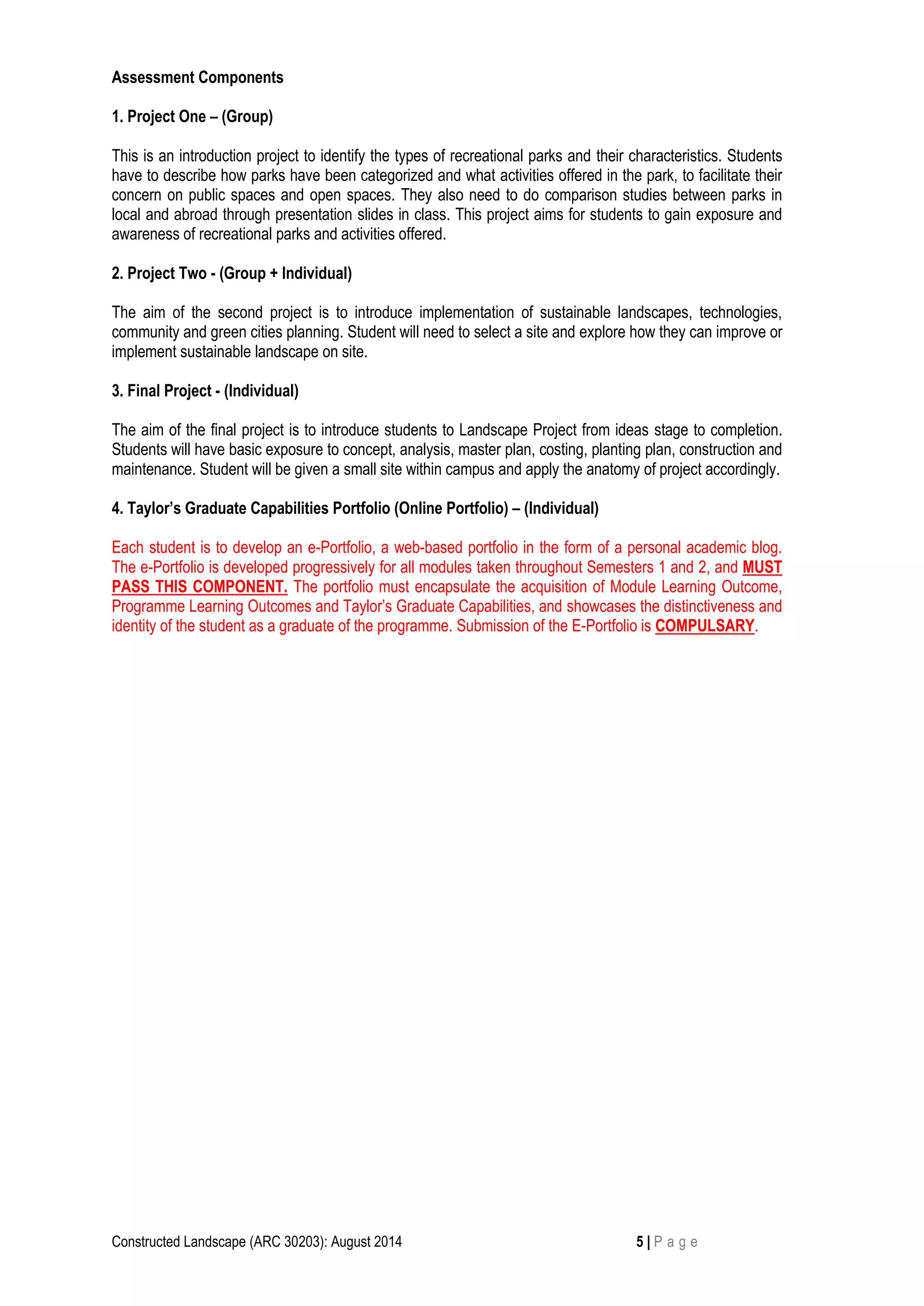 Constructed Landscape (ARC 30203): August 2014 5 | P a g e 
Assessment Components 
1. Project One – (Group) 
This is an introduction project to identify the types of recreational parks and their characteristics. Students have to describe how parks have been categorized and what activities offered in the park, to facilitate their concern on public spaces and open spaces. They also need to do comparison studies between parks in local and abroad through presentation slides in class. This project aims for students to gain exposure and awareness of recreational parks and activities offered. 
2. Project Two - (Group + Individual) 
The aim of the second project is to introduce implementation of sustainable landscapes, technologies, community and green cities planning. Student will need to select a site and explore how they can improve or implement sustainable landscape on site. 
3. Final Project - (Individual) 
The aim of the final project is to introduce students to Landscape Project from ideas stage to completion. Students will have basic exposure to concept, analysis, master plan, costing, planting plan, construction and maintenance. Student will be given a small site within campus and apply the anatomy of project accordingly. 
4. Taylor’s Graduate Capabilities Portfolio (Online Portfolio) – (Individual) 
Each student is to develop an e-Portfolio, a web-based portfolio in the form of a personal academic blog. The e-Portfolio is developed progressively for all modules taken throughout Semesters 1 and 2, and MUST PASS THIS COMPONENT. The portfolio must encapsulate the acquisition of Module Learning Outcome, Programme Learning Outcomes and Taylor’s Graduate Capabilities, and showcases the distinctiveness and identity of the student as a graduate of the programme. Submission of the E-Portfolio is COMPULSARY. 
 
