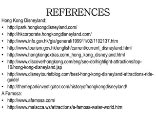 REFERENCES
Hong Kong Disneyland:
• http://park.hongkongdisneyland.com/
• http://hkcorporate.hongkongdisneyland.com/
• http://www.info.gov.hk/gia/general/199911/02/1102137.htm
• http://www.tourism.gov.hk/english/current/current_disneyland.html
• http://www.hongkongextras.com/_hong_kong_disneyland.html
• http://www.discoverhongkong.com/eng/see-do/highlight-attractions/top-
10/hong-kong-disneyland.jsp
• http://www.disneytouristblog.com/best-hong-kong-disneyland-attractions-ride-
guide/
• http://themeparkinvestigator.com/historyofhongkongdisneyland/
A Famosa:
• http://www.afamosa.com/
• http://www.malacca.ws/attractions/a-famosa-water-world.htm
 